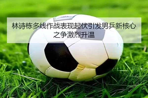 林诗栋多线作战表现起伏引发男乒新核心之争激烈升温